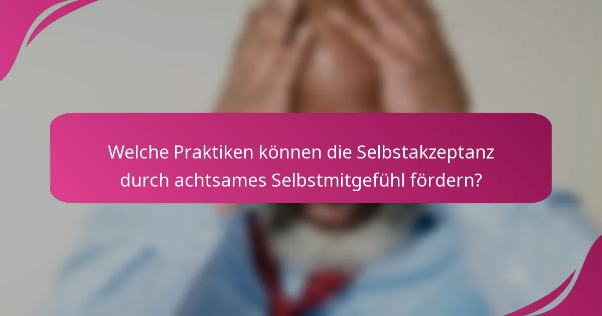 Welche Praktiken können die Selbstakzeptanz durch achtsames Selbstmitgefühl fördern?