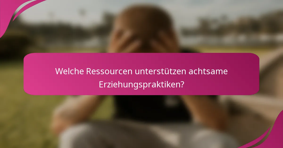 Welche Ressourcen unterstützen achtsame Erziehungspraktiken?