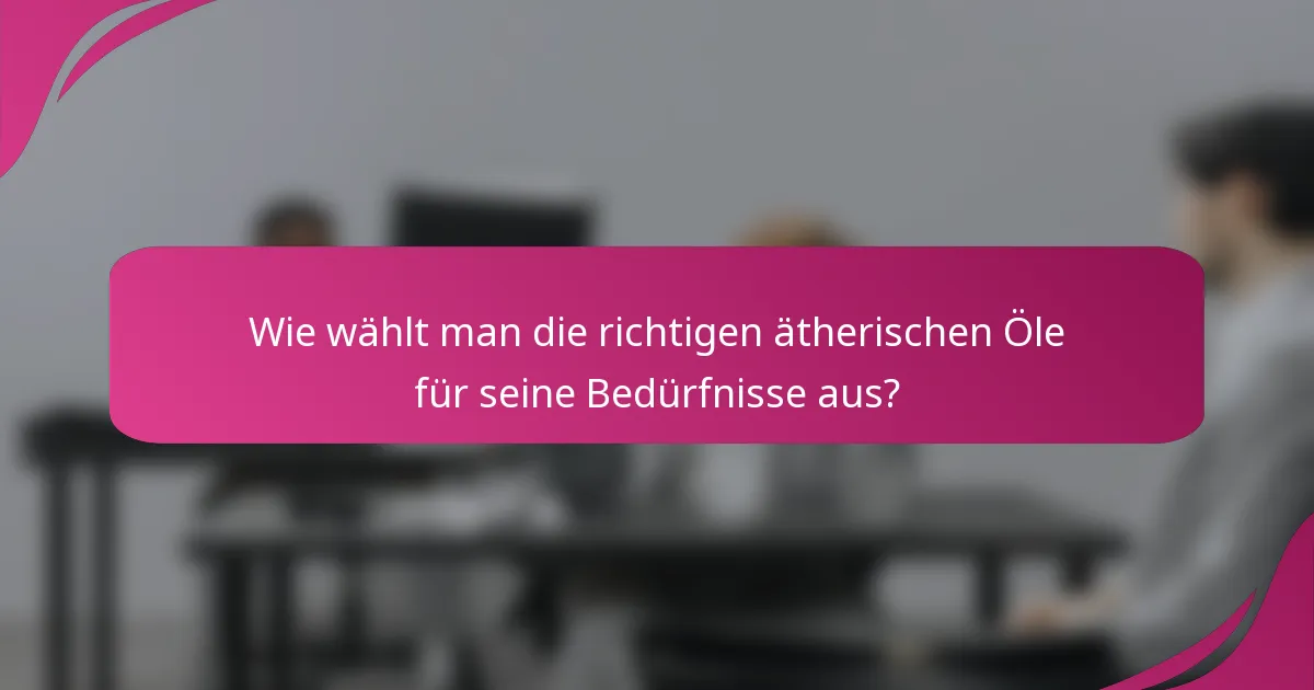 Wie wählt man die richtigen ätherischen Öle für seine Bedürfnisse aus?